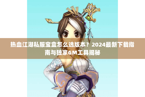 热血江湖私服宝盒怎么选版本?2024最新下载指南与独家GM工具揭秘 热血江湖私服宝盒怎么选版本?2024最新下载指南与独家GM工具揭秘