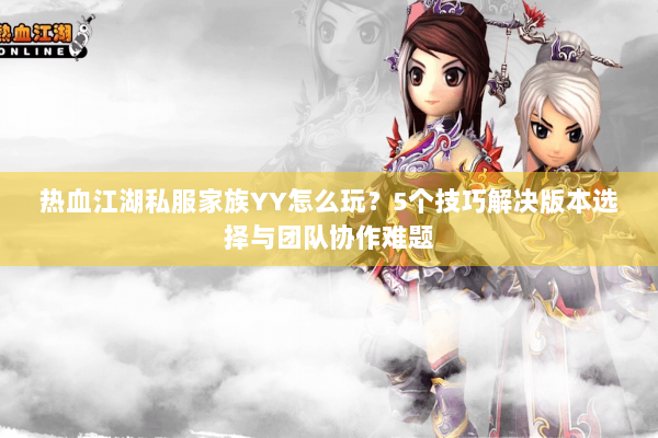 热血江湖私服家族YY怎么玩?5个技巧解决版本选择与团队协作难题 热血江湖私服家族YY怎么玩?5个技巧解决版本选择与团队协作难题