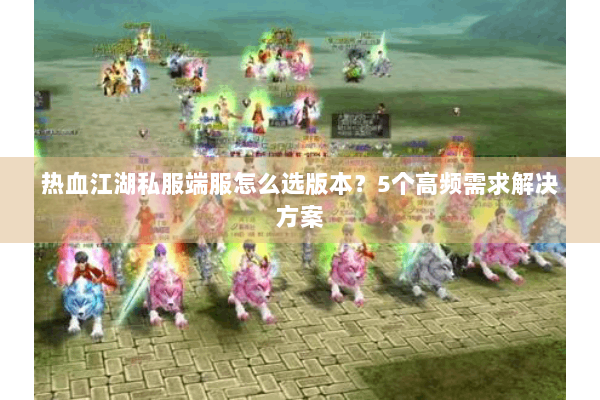 热血江湖私服端服怎么选版本？5个高频需求解决方案