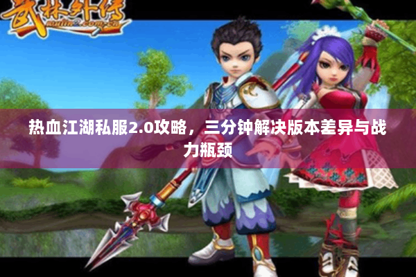 热血江湖私服2.0攻略，三分钟解决版本差异与战力瓶颈