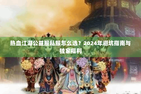 热血江湖公益服私服怎么选？2024年避坑指南与独家福利