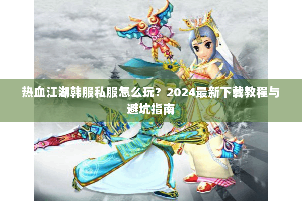热血江湖韩服私服怎么玩？2024最新下载教程与避坑指南