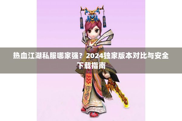热血江湖私服哪家强?2024独家版本对比与安全下载指南 热血江湖私服哪家强?2024独家版本对比与安全下载指南