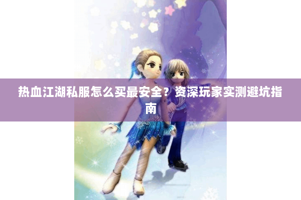热血江湖私服怎么买最安全?资深玩家实测避坑指南 热血江湖私服怎么买最安全?资深玩家实测避坑指南