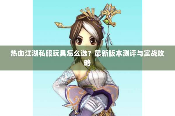 热血江湖私服玩具怎么选?最新版本测评与实战攻略 热血江湖私服玩具怎么选?最新版本测评与实战攻略