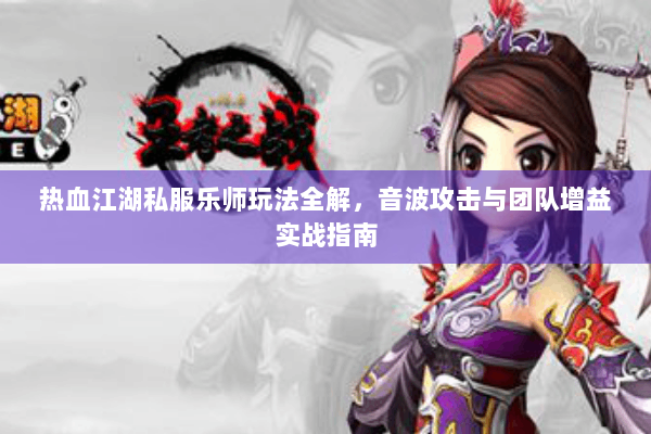 热血江湖私服乐师玩法全解,音波攻击与团队增益实战指南 热血江湖私服乐师玩法全解,音波攻击与团队增益实战指南