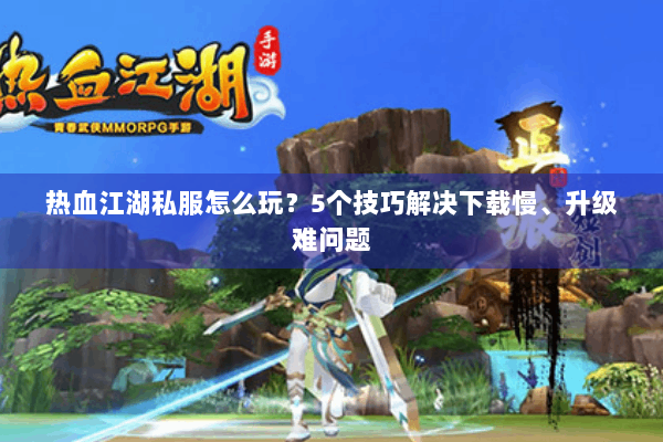 热血江湖私服怎么玩？5个技巧解决下载慢、升级难问题