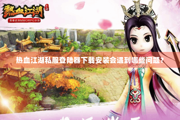 热血江湖私服登陆器下载安装会遇到哪些问题？