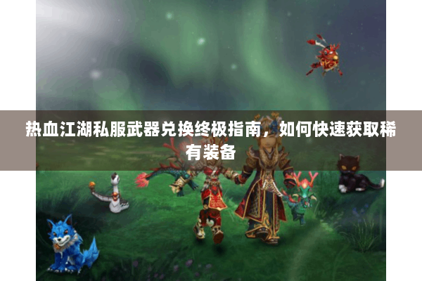 热血江湖私服武器兑换终极指南,如何快速获取稀有装备 热血江湖私服武器兑换终极指南,如何快速获取稀有装备