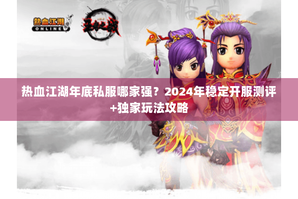 热血江湖年底私服哪家强？2024年稳定开服测评+独家玩法攻略