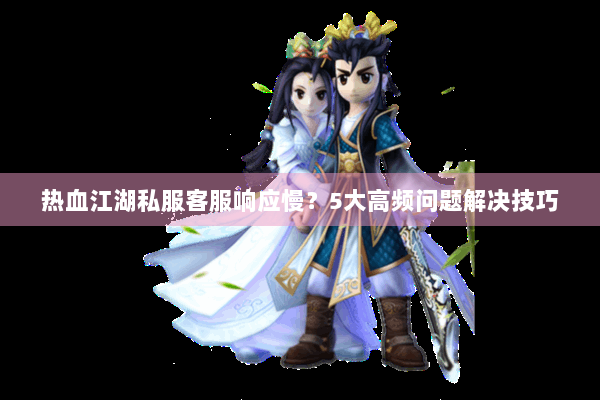 热血江湖私服客服响应慢？5大高频问题解决技巧