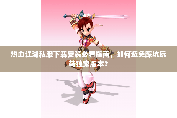 热血江湖私服下载安装必看指南,如何避免踩坑玩转独家版本? 热血江湖私服下载安装必看指南,如何避免踩坑玩转独家版本?