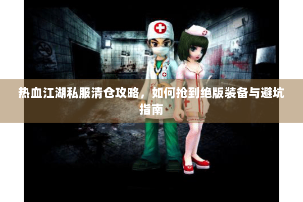 热血江湖私服清仓攻略,如何抢到绝版装备与避坑指南 热血江湖私服清仓攻略,如何抢到绝版装备与避坑指南