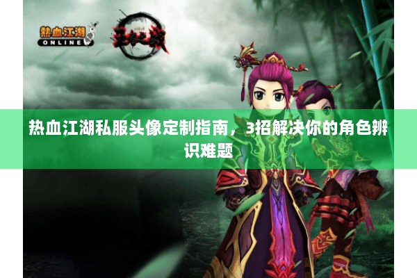 热血江湖私服头像定制指南,3招解决你的角色辨识难题 热血江湖私服头像定制指南,3招解决你的角色辨识难题