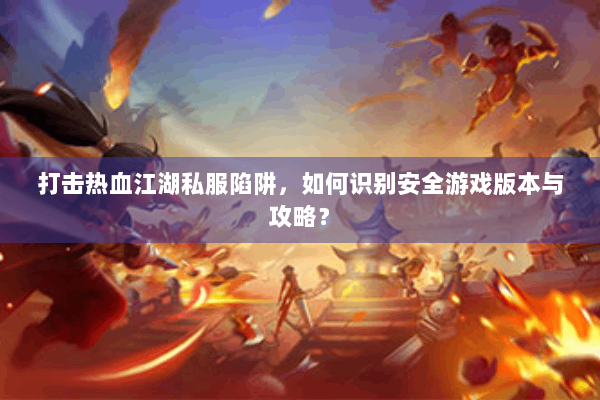 打击热血江湖私服陷阱，如何识别安全游戏版本与攻略？