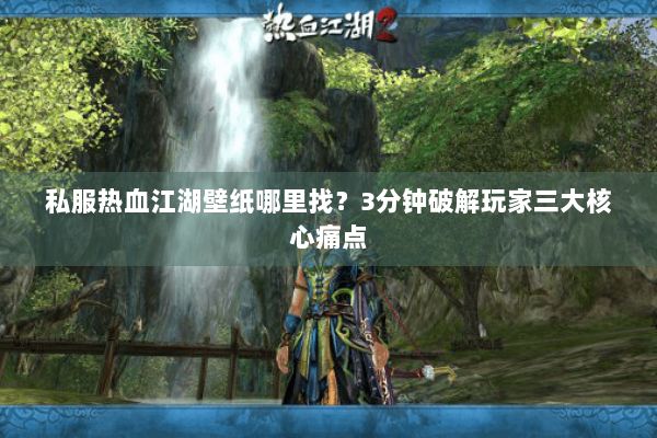 私服热血江湖壁纸哪里找？3分钟破解玩家三大核心痛点