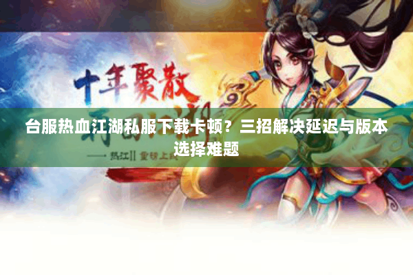 台服热血江湖私服下载卡顿？三招解决延迟与版本选择难题