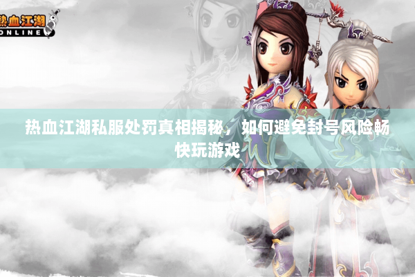 热血江湖私服处罚真相揭秘，如何避免封号风险畅快玩游戏