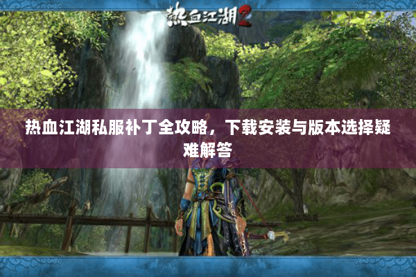 热血江湖私服补丁全攻略,下载安装与版本选择疑难解答 热血江湖私服补丁全攻略,下载安装与版本选择疑难解答