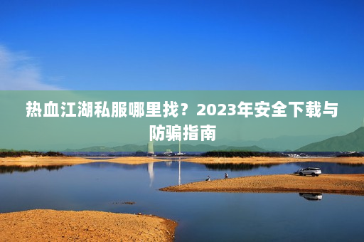热血江湖私服哪里找?2023年安全下载与防骗指南 热血江湖私服哪里找?2023年安全下载与防骗指南