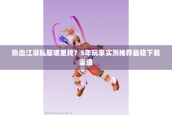热血江湖私服哪里找？5年玩家实测推荐最稳下载渠道