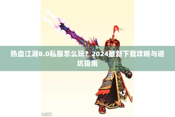热血江湖8.0私服怎么玩？2024最新下载攻略与避坑指南