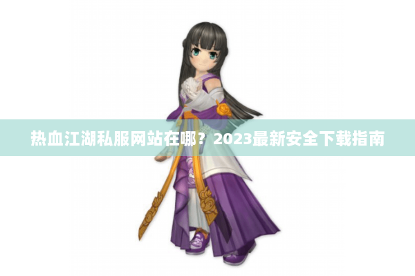 热血江湖私服网站在哪?2023最新安全下载指南 热血江湖私服网站在哪?2023最新安全下载指南