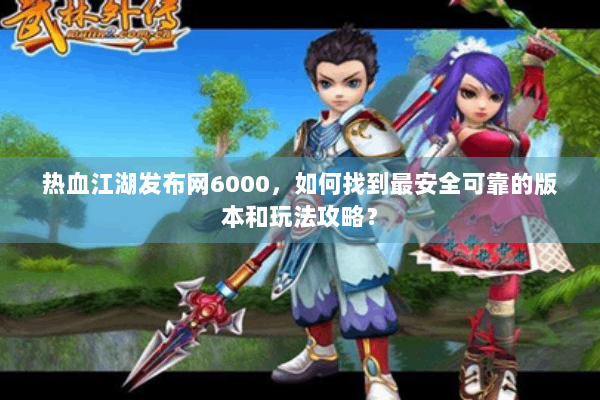 热血江湖发布网6000，如何找到最安全可靠的版本和玩法攻略？