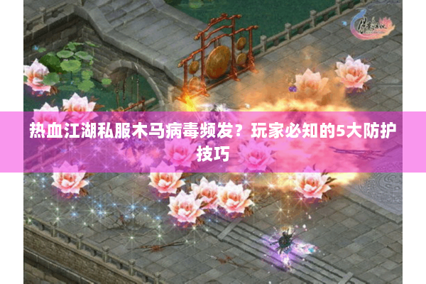 热血江湖私服木马病毒频发？玩家必知的5大防护技巧