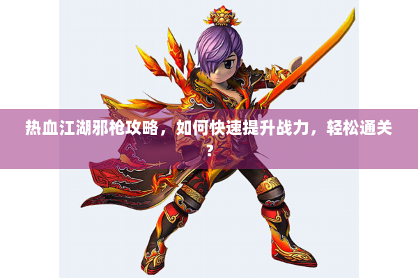 热血江湖邪枪攻略,如何快速提升战力,轻松通关? 热血江湖邪枪攻略,如何快速提升战力,轻松通关?