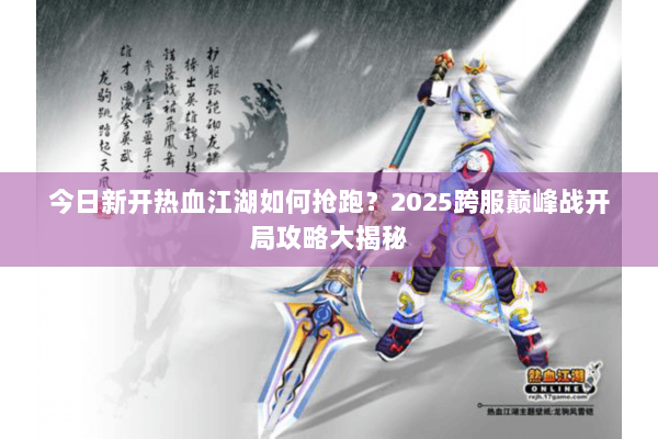今日新开热血江湖如何抢跑？2025跨服巅峰战开局攻略大揭秘