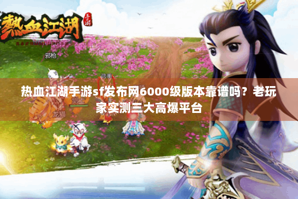 热血江湖手游sf发布网6000级版本靠谱吗？老玩家实测三大高爆平台