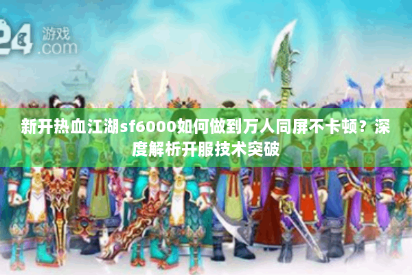新开热血江湖sf6000如何做到万人同屏不卡顿？深度解析开服技术突破