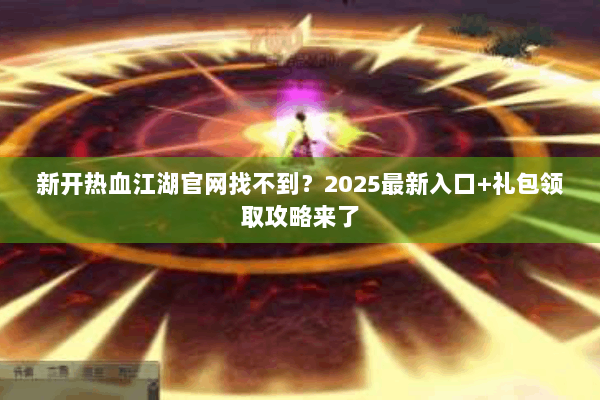 新开热血江湖官网找不到?2025最新入口+礼包领取攻略来了 新开热血江湖官网找不到?2025最新入口+礼包领取攻略来了