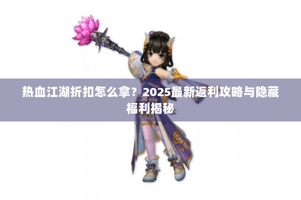 热血江湖折扣怎么拿？2025最新返利攻略与隐藏福利揭秘